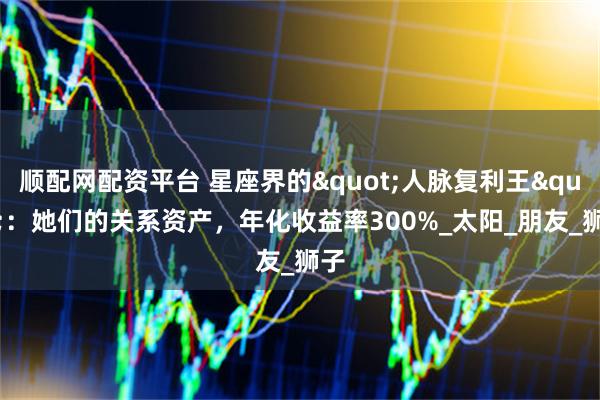 顺配网配资平台 星座界的"人脉复利王"：她们的关系资产，年化收益率300%_太阳_朋友_狮子