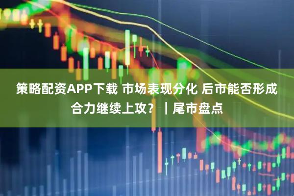 策略配资APP下载 市场表现分化 后市能否形成合力继续上攻？｜尾市盘点
