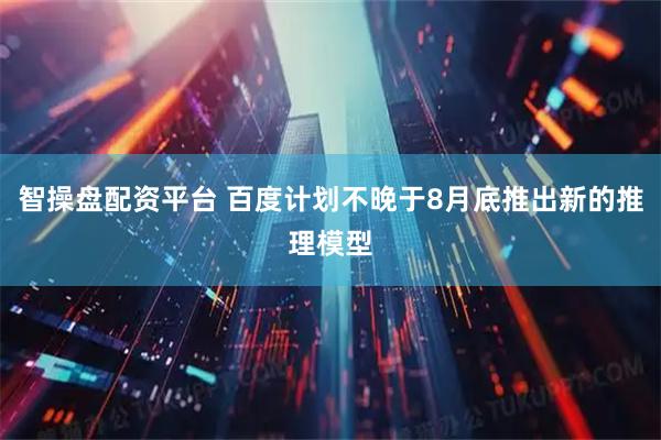 智操盘配资平台 百度计划不晚于8月底推出新的推理模型
