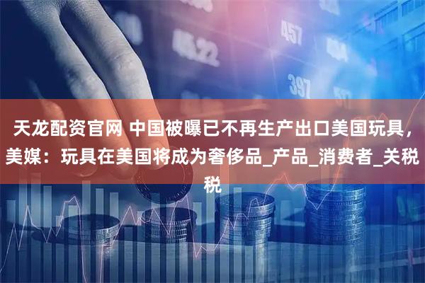 天龙配资官网 中国被曝已不再生产出口美国玩具，美媒：玩具在美国将成为奢侈品_产品_消费者_关税