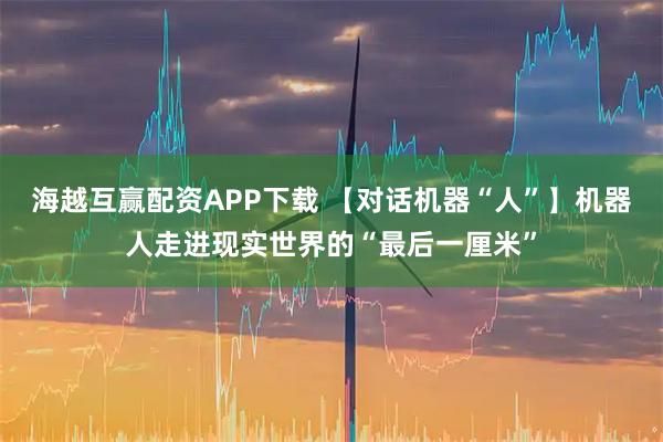 海越互赢配资APP下载 【对话机器“人”】机器人走进现实世界的“最后一厘米”