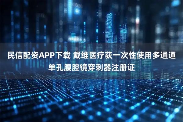 民信配资APP下载 戴维医疗获一次性使用多通道单孔腹腔镜穿刺器注册证