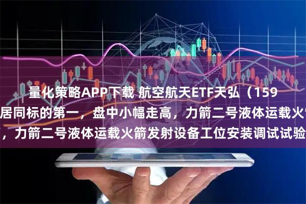 量化策略APP下载 航空航天ETF天弘（159241）年内份额增长率暂居同标的第一，盘中小幅走高，力箭二号液体运载火箭发射设备工位安装调试试验成功
