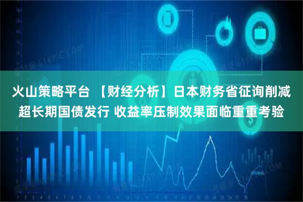 火山策略平台 【财经分析】日本财务省征询削减超长期国债发行 收益率压制效果面临重重考验