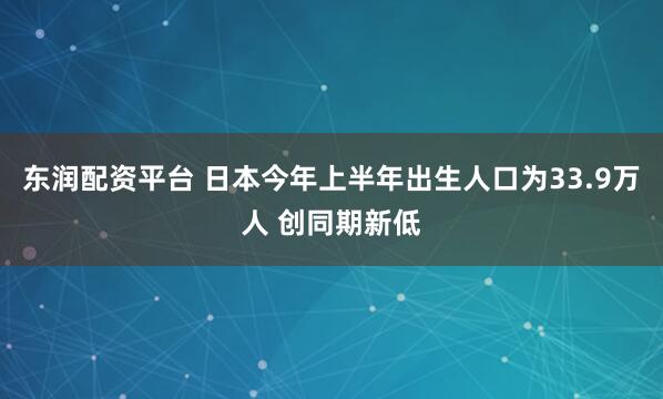 东润配资平台 日本今年上半年出生人口为33.9万人 创同期新低