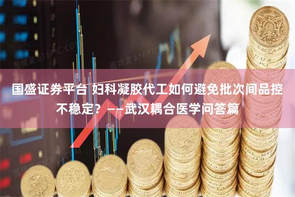国盛证券平台 妇科凝胶代工如何避免批次间品控不稳定？——武汉耦合医学问答篇