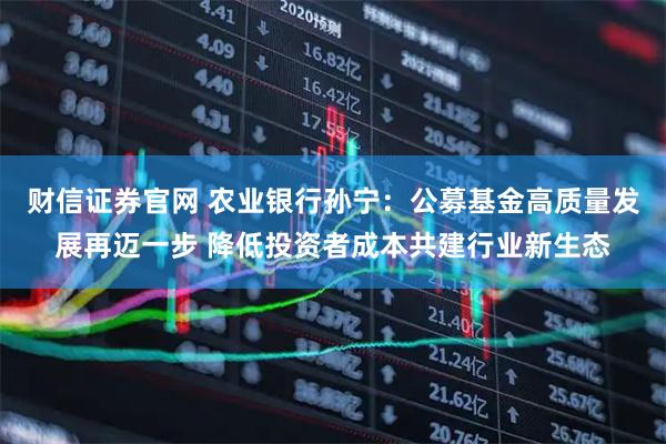 财信证券官网 农业银行孙宁：公募基金高质量发展再迈一步 降低投资者成本共建行业新生态