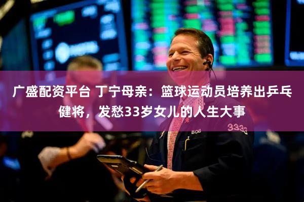 广盛配资平台 丁宁母亲：篮球运动员培养出乒乓健将，发愁33岁女儿的人生大事