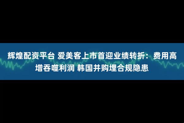 辉煌配资平台 爱美客上市首迎业绩转折：费用高增吞噬利润 韩国并购埋合规隐患